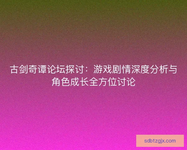 古剑奇谭论坛探讨：游戏剧情深度分析与角色成长全方位讨论