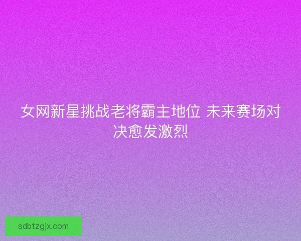 女网新星挑战老将霸主地位 未来赛场对决愈发激烈