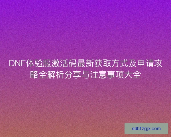 DNF体验服激活码最新获取方式及申请攻略全解析分享与注意事项大全