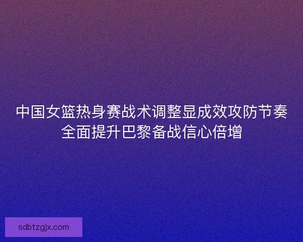 中国女篮热身赛战术调整显成效攻防节奏全面提升巴黎备战信心倍增
