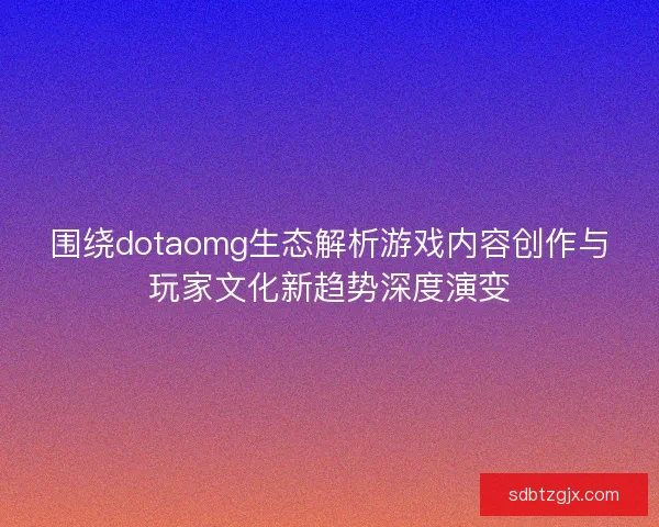 围绕dotaomg生态解析游戏内容创作与玩家文化新趋势深度演变